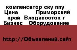компенсатор ску ппу › Цена ­ 100 - Приморский край, Владивосток г. Бизнес » Оборудование   